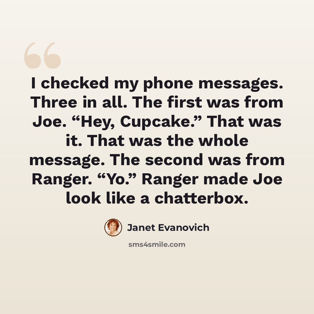 “I checked my phone messages. Three in all. The first was from Joe. “Hey, Cupcake.” That was it. That was the whole message. The second was from Ranger. “Yo.” Ranger made Joe look like a chatterbox.” quote by Janet Evanovich