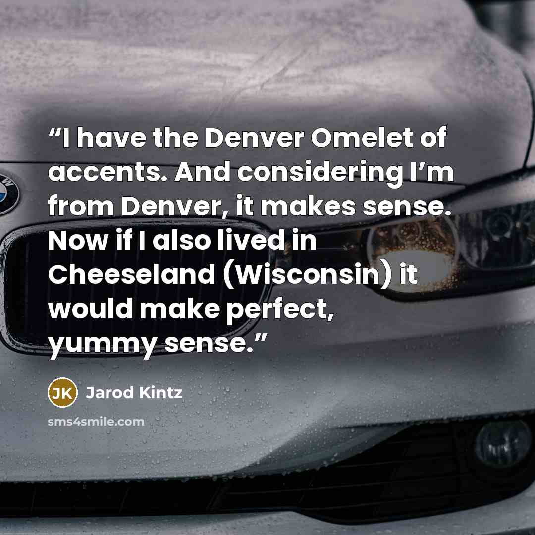 “I have the Denver Omelet of accents. And considering I’m from Denver, it makes sense. Now if I also lived in Cheeseland (Wisconsin) it would make perfect, yummy sense.” quote by Jarod Kintz