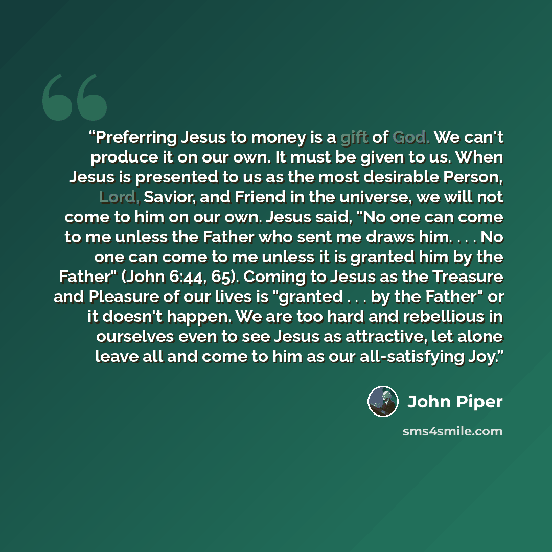 “Preferring Jesus to money is a gift of God. We can't produce it on our own. It must be given to us. When Jesus is presented to us as the most desirable Person, Lord, Savior, and Friend in the universe, we will not come to him on our own. Jesus said, "No one can come to me unless the Father who…” quote by John Piper