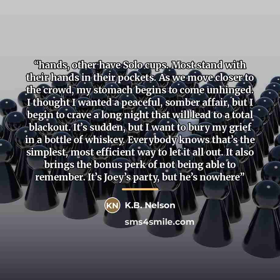 “hands, other have Solo cups. Most stand with their hands in their pockets. As we move closer to the crowd, my stomach begins to come unhinged. I thought I wanted a peaceful, somber affair, but I begin to crave a long night that will lead to a total blackout. It’s sudden, but I want to bury my…” quote by K.B. Nelson