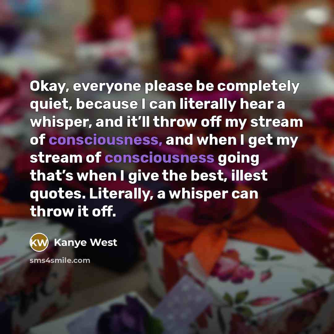 “Okay, everyone please be completely quiet, because I can literally hear a whisper, and it’ll throw off my stream of consciousness, and when I get my stream of consciousness going that’s when I give the best, illest quotes. Literally, a whisper can throw it off.” quote by Kanye West
