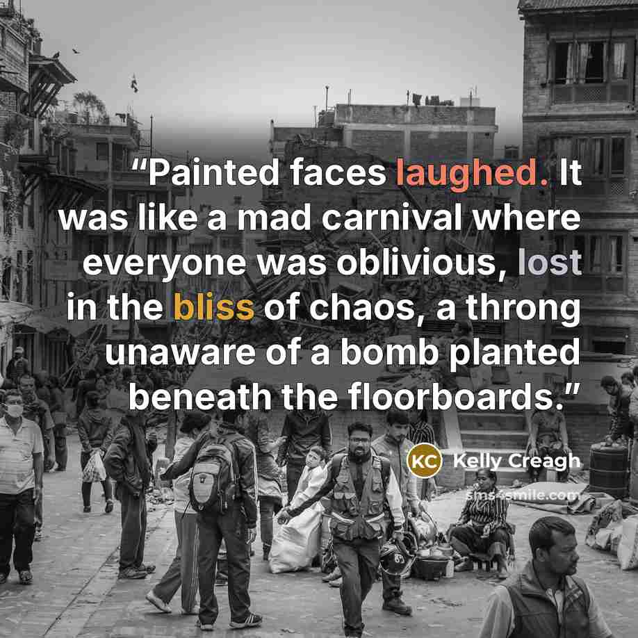 “Painted faces laughed. It was like a mad carnival where everyone was oblivious, lost in the bliss of chaos, a throng unaware of a bomb planted beneath the floorboards.” quote by Kelly Creagh