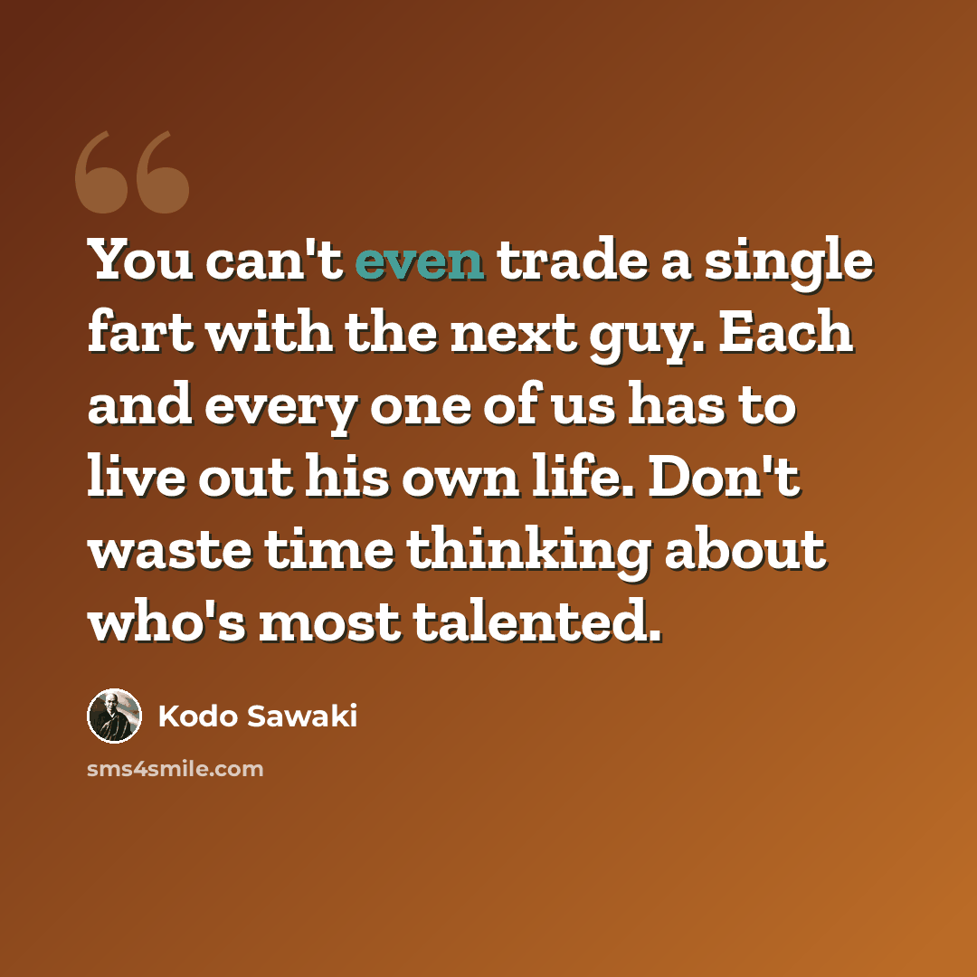 “You can't even trade a single fart with the next guy. Each and every one of us has to live out his own life. Don't waste time thinking about who's most talented.” quote by Kodo Sawaki