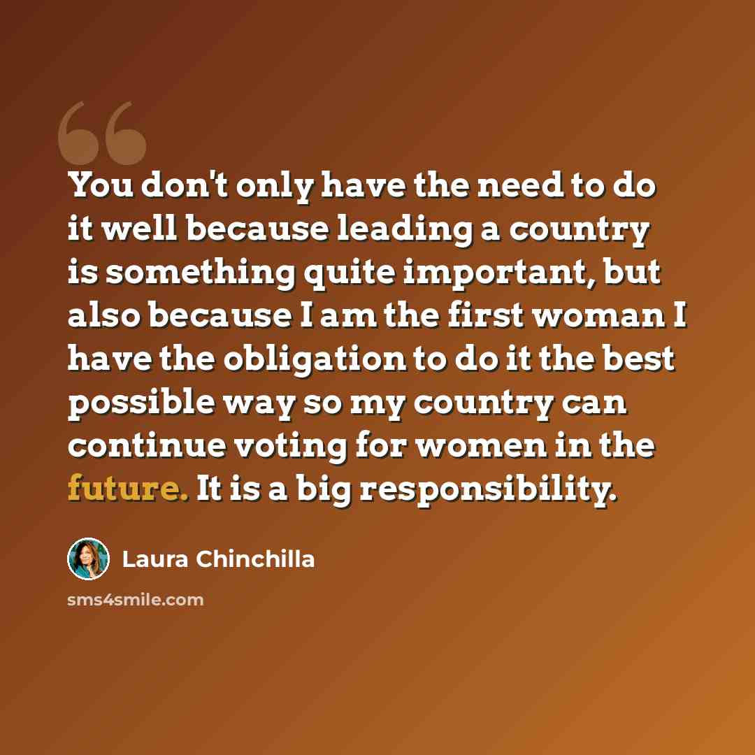 “You don't only have the need to do it well because leading a country is something quite important, but also because I am the first woman I have the obligation to do it the best possible way so my country can continue voting for women in the future. It is a big responsibility.” quote by Laura Chinchilla