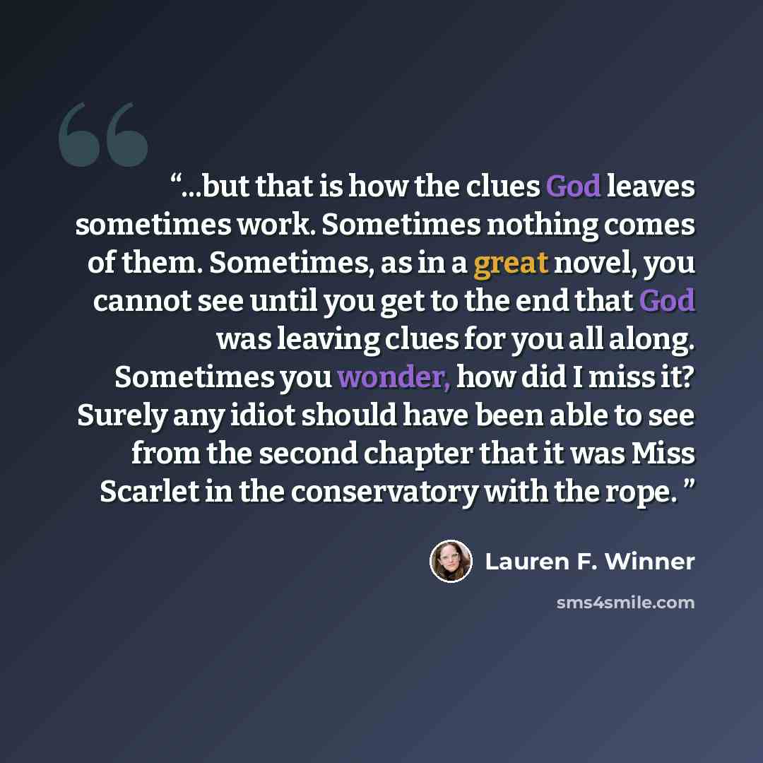 “...but that is how the clues God leaves sometimes work. Sometimes nothing comes of them. Sometimes, as in a great novel, you cannot see until you get to the end that God was leaving clues for you all along. Sometimes you wonder, how did I miss it? Surely any idiot should have been able to see from…” quote by Lauren F. Winner