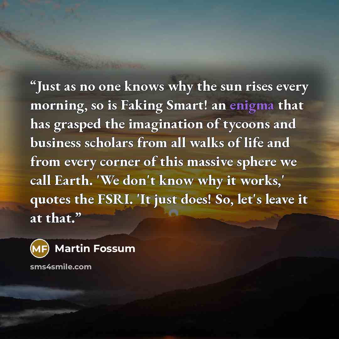 “Just as no one knows why the sun rises every morning, so is Faking Smart! an enigma that has grasped the imagination of tycoons and business scholars from all walks of life and from every corner of this massive sphere we call Earth. 'We don't know why it works,' quotes the FSRI. 'It just does! So…” quote by Martin Fossum