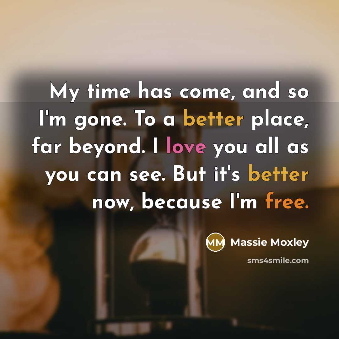 “My time has come, and so I'm gone. To a better place, far beyond. I love you all as you can see. But it's better now, because I'm free.” quote by Massie Moxley