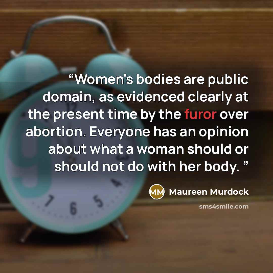 “Women's bodies are public domain, as evidenced clearly at the present time by the furor over abortion. Everyone has an opinion about what a woman should or should not do with her body.” quote by Maureen Murdock