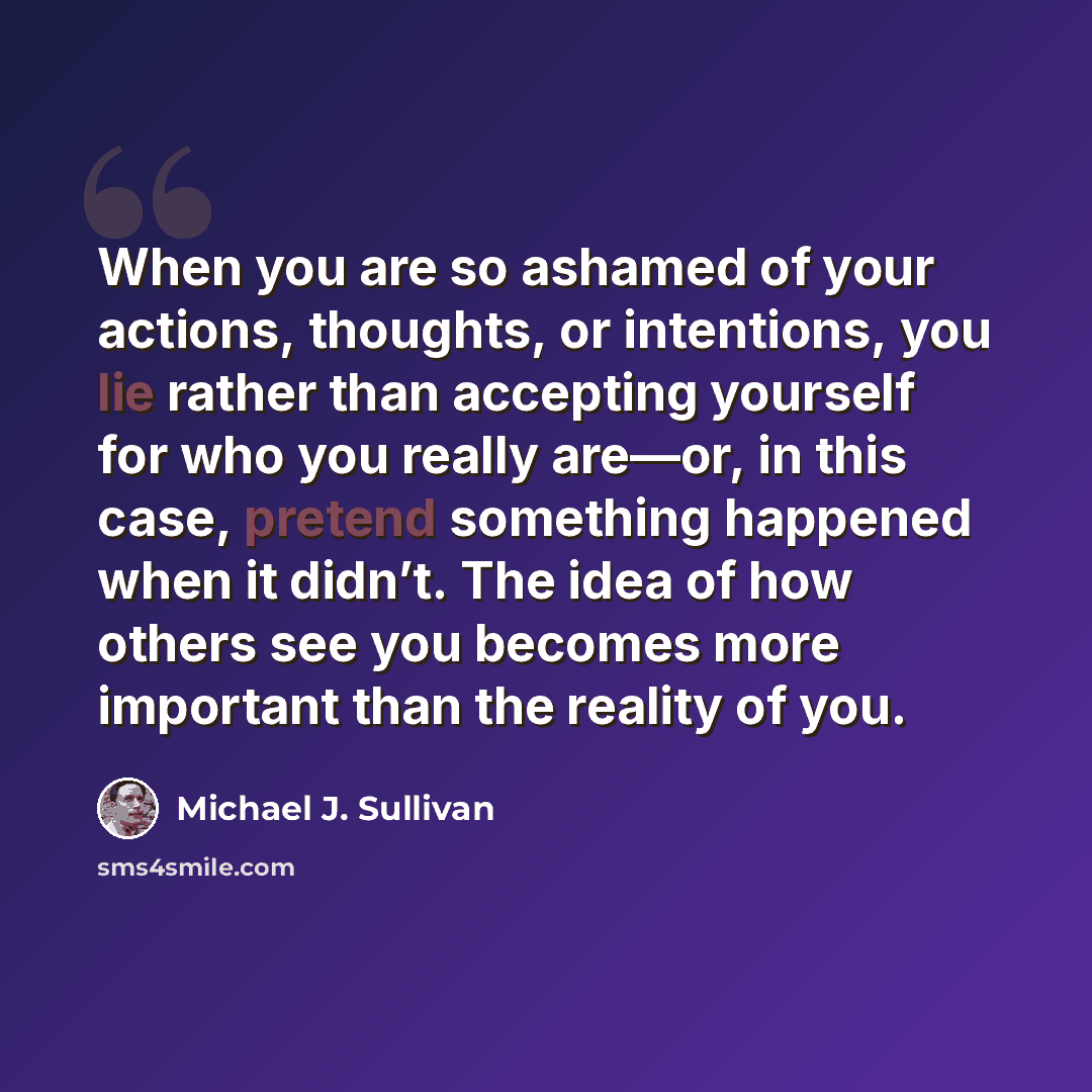 “When you are so ashamed of your actions, thoughts, or intentions, you lie rather than accepting yourself for who you really are—or, in this case, pretend something happened when it didn’t. The idea of how others see you becomes more important than the reality of you.” quote by Michael J. Sullivan