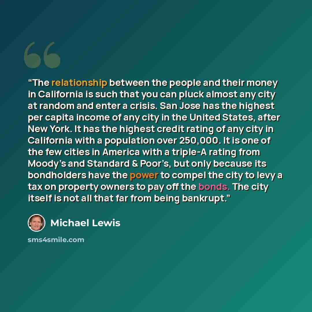 “The relationship between the people and their money in California is such that you can pluck almost any city at random and enter a crisis. San Jose has the highest per capita income of any city in the United States, after New York. It has the highest credit rating of any city in California with a…” quote by Michael Lewis