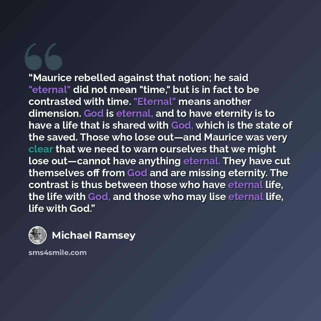 “Maurice rebelled against that notion; he said "eternal" did not mean "time," but is in fact to be contrasted with time. "Eternal" means another dimension. God is eternal, and to have eternity is to have a life that is shared with God, which is the state of the saved. Those who lose out—and Maurice…” quote by Michael Ramsey