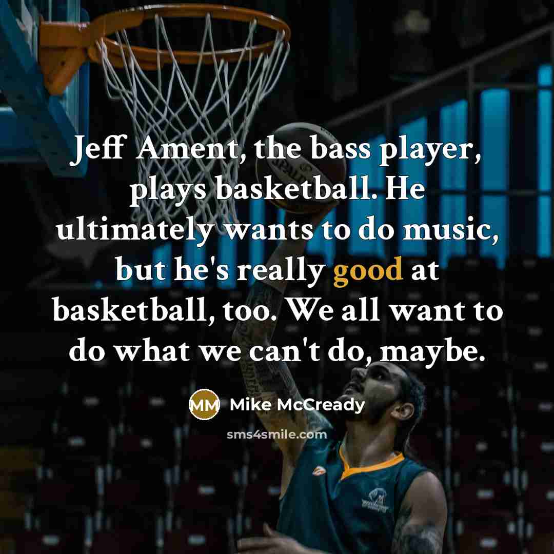 “Jeff Ament, the bass player, plays basketball. He ultimately wants to do music, but he's really good at basketball, too. We all want to do what we can't do, maybe.” quote by Mike McCready