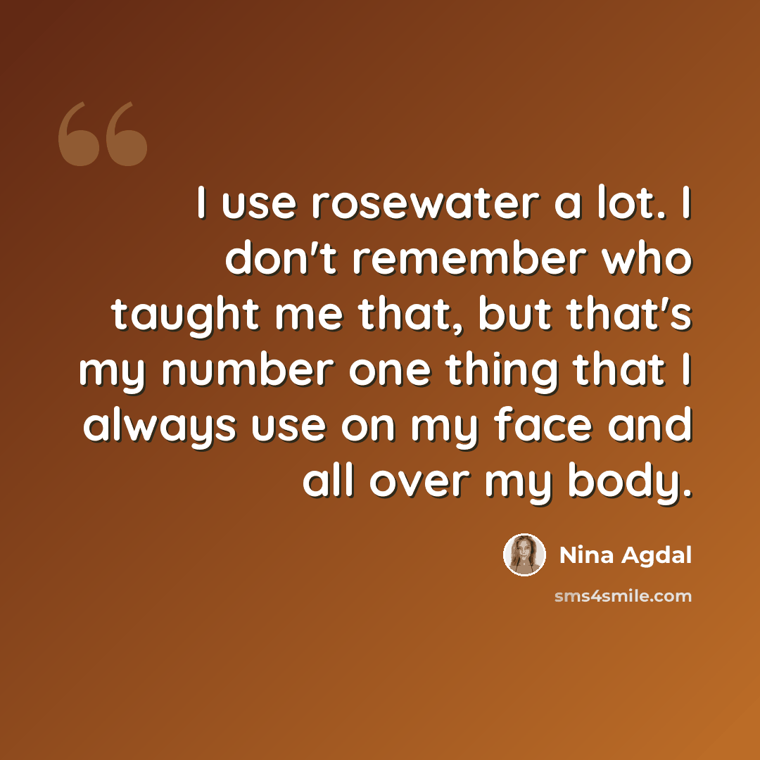“I use rosewater a lot. I don't remember who taught me that, but that's my number one thing that I always use on my face and all over my body.” quote by Nina Agdal