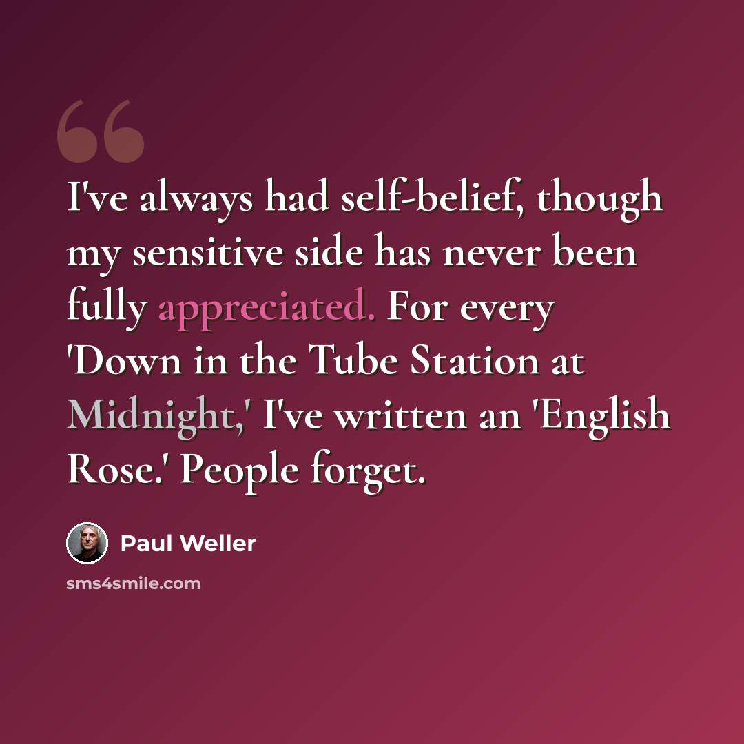 “I've always had self-belief, though my sensitive side has never been fully appreciated. For every 'Down in the Tube Station at Midnight,' I've written an 'English Rose.' People forget.” quote by Paul Weller
