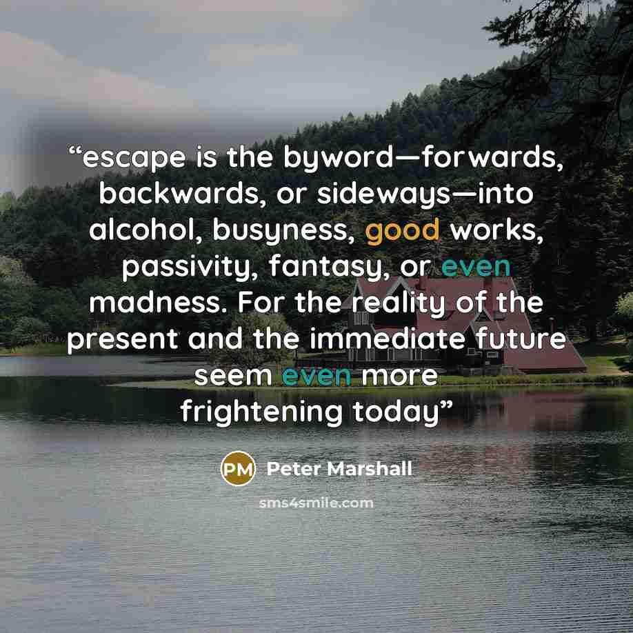 “escape is the byword—forwards, backwards, or sideways—into alcohol, busyness, good works, passivity, fantasy, or even madness. For the reality of the present and the immediate future seem even more frightening today” quote by Peter Marshall