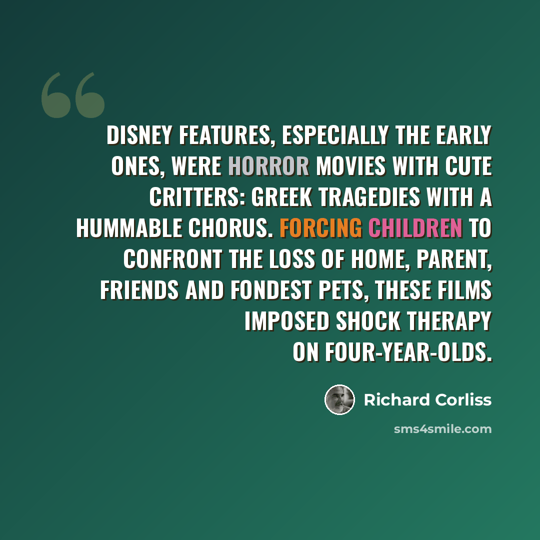 “Disney features, especially the early ones, were horror movies with cute critters: Greek tragedies with a hummable chorus. Forcing children to confront the loss of home, parent, friends and fondest pets, these films imposed shock therapy on four-year-olds.” quote by Richard Corliss
