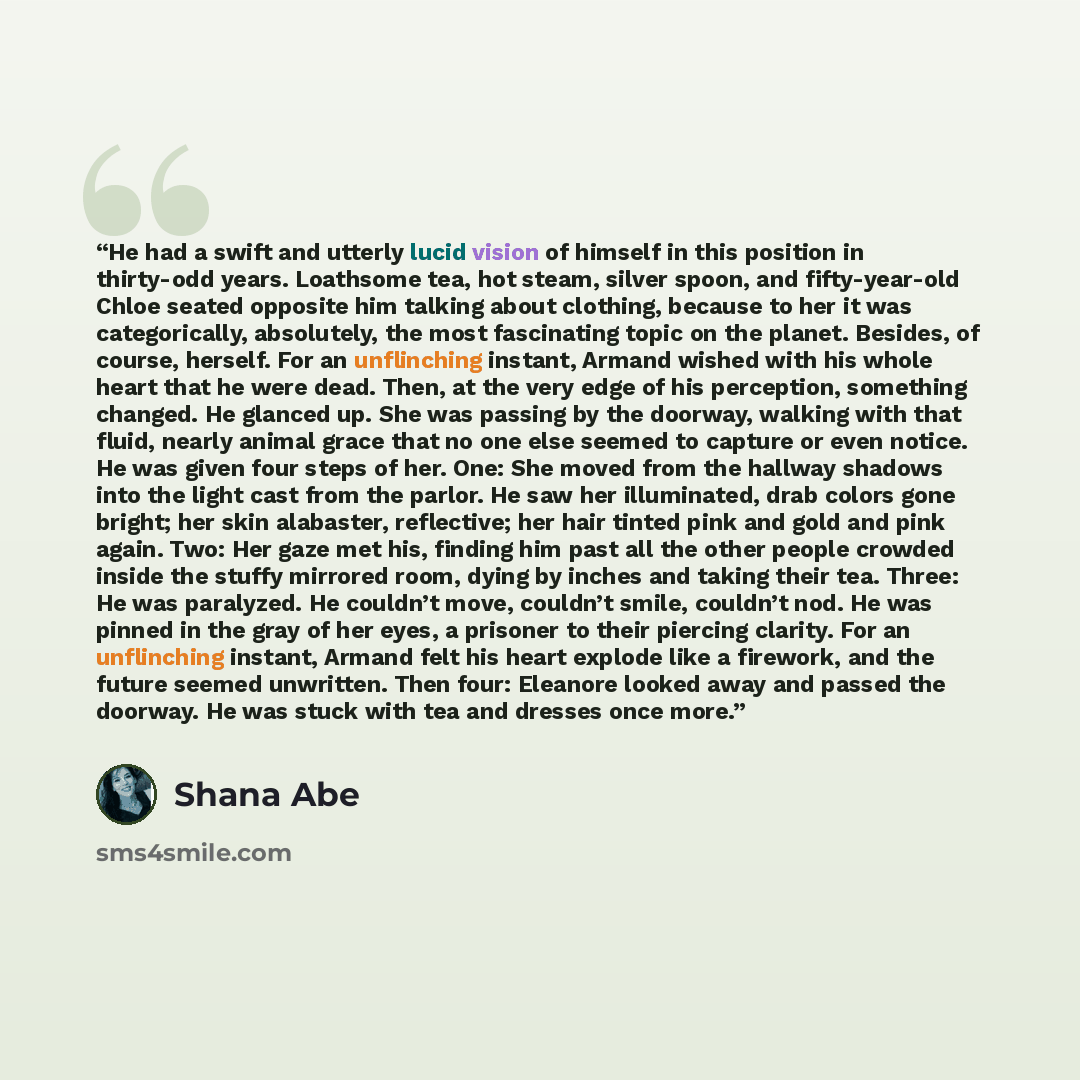 “He had a swift and utterly lucid vision of himself in this position in thirty-odd years. Loathsome tea, hot steam, silver spoon, and fifty-year-old Chloe seated opposite him talking about clothing, because to her it was categorically, absolutely, the most fascinating topic on the planet. Besides…” quote by Shana Abe