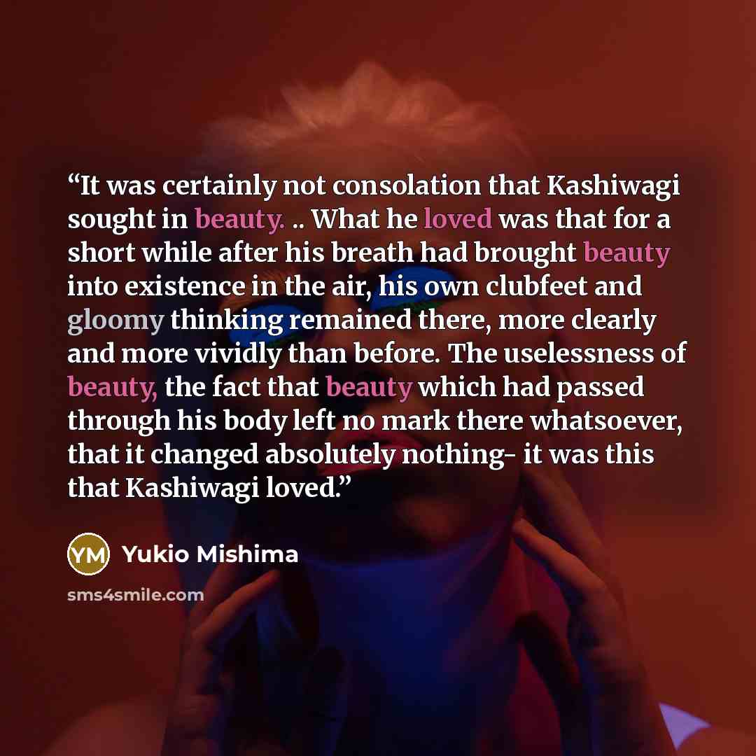 “It was certainly not consolation that Kashiwagi sought in beauty. .. What he loved was that for a short while after his breath had brought beauty into existence in the air, his own clubfeet and gloomy thinking remained there, more clearly and more vividly than before. The uselessness of beauty…” quote by Yukio Mishima