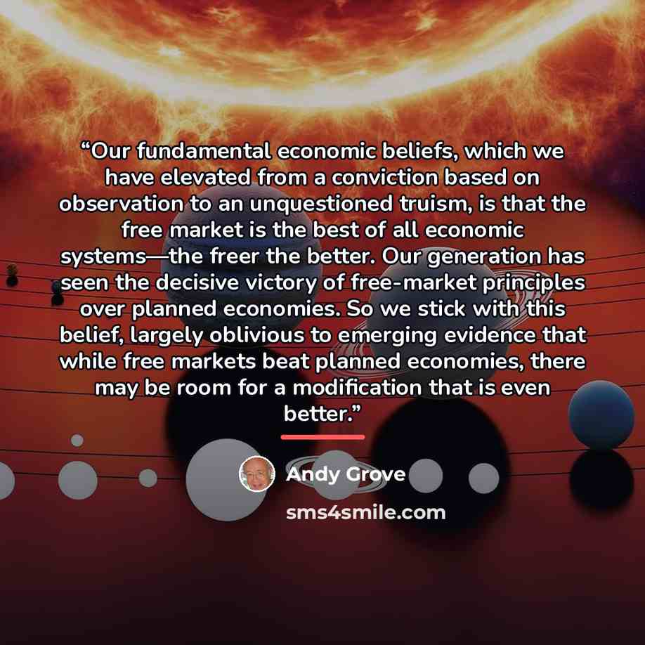 “Our fundamental economic beliefs, which we have elevated from a conviction based on observation to an unquestioned truism, is that the free market is the best of all economic systems—the freer the better. Our generation has seen the decisive victory of free-market principles over planned…” quote by Andy Grove