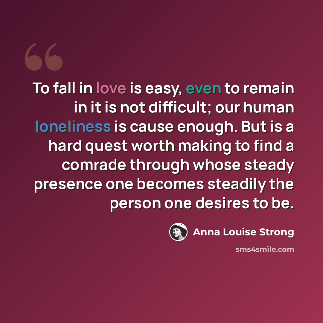 “To fall in love is easy, even to remain in it is not difficult; our human loneliness is cause enough. But is a hard quest worth making to find a comrade through whose steady presence one becomes steadily the person one desires to be.” quote by Anna Louise Strong
