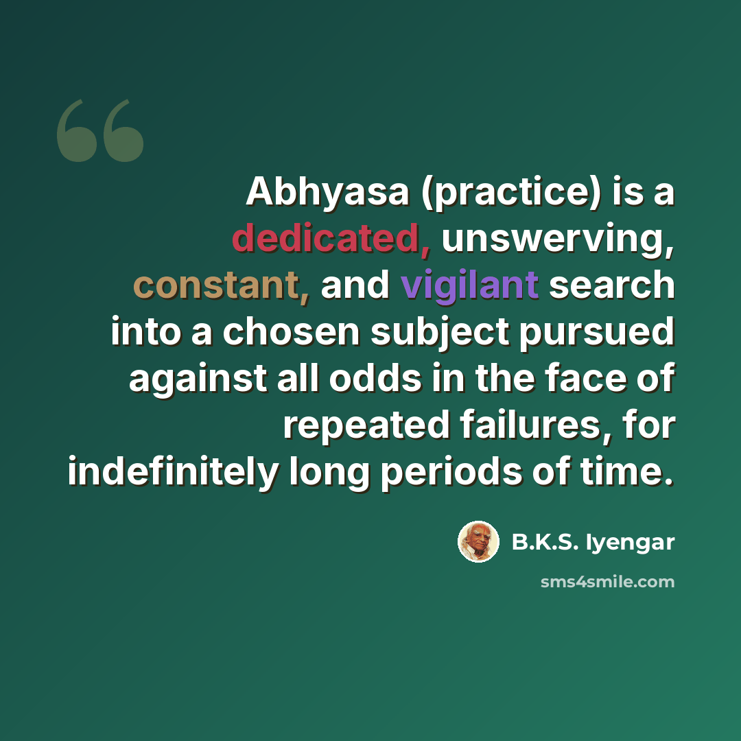 “Abhyasa (practice) is a dedicated, unswerving, constant, and vigilant search into a chosen subject pursued against all odds in the face of repeated failures, for indefinitely long periods of time.” quote by B.K.S. Iyengar