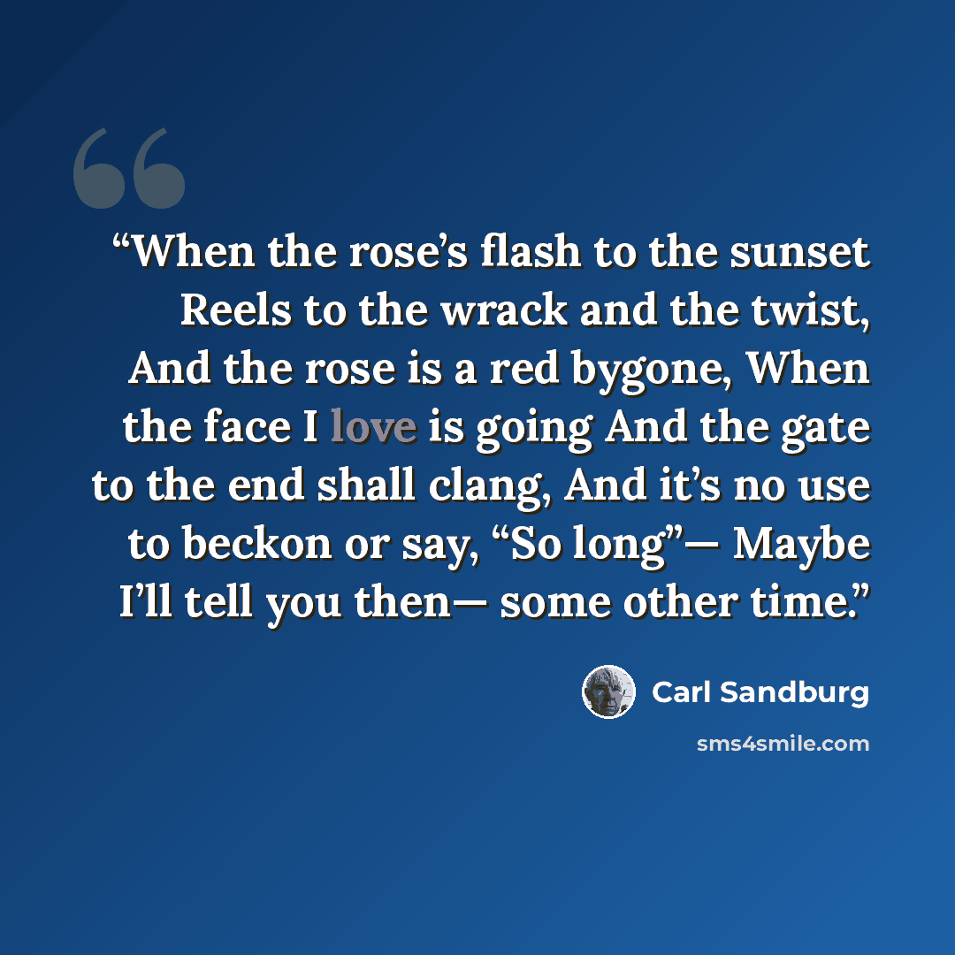 “When the rose’s flash to the sunset Reels to the wrack and the twist, And the rose is a red bygone, When the face I love is going And the gate to the end shall clang, And it’s no use to beckon or say, “So long”— Maybe I’ll tell you then— some other time.” quote by Carl Sandburg