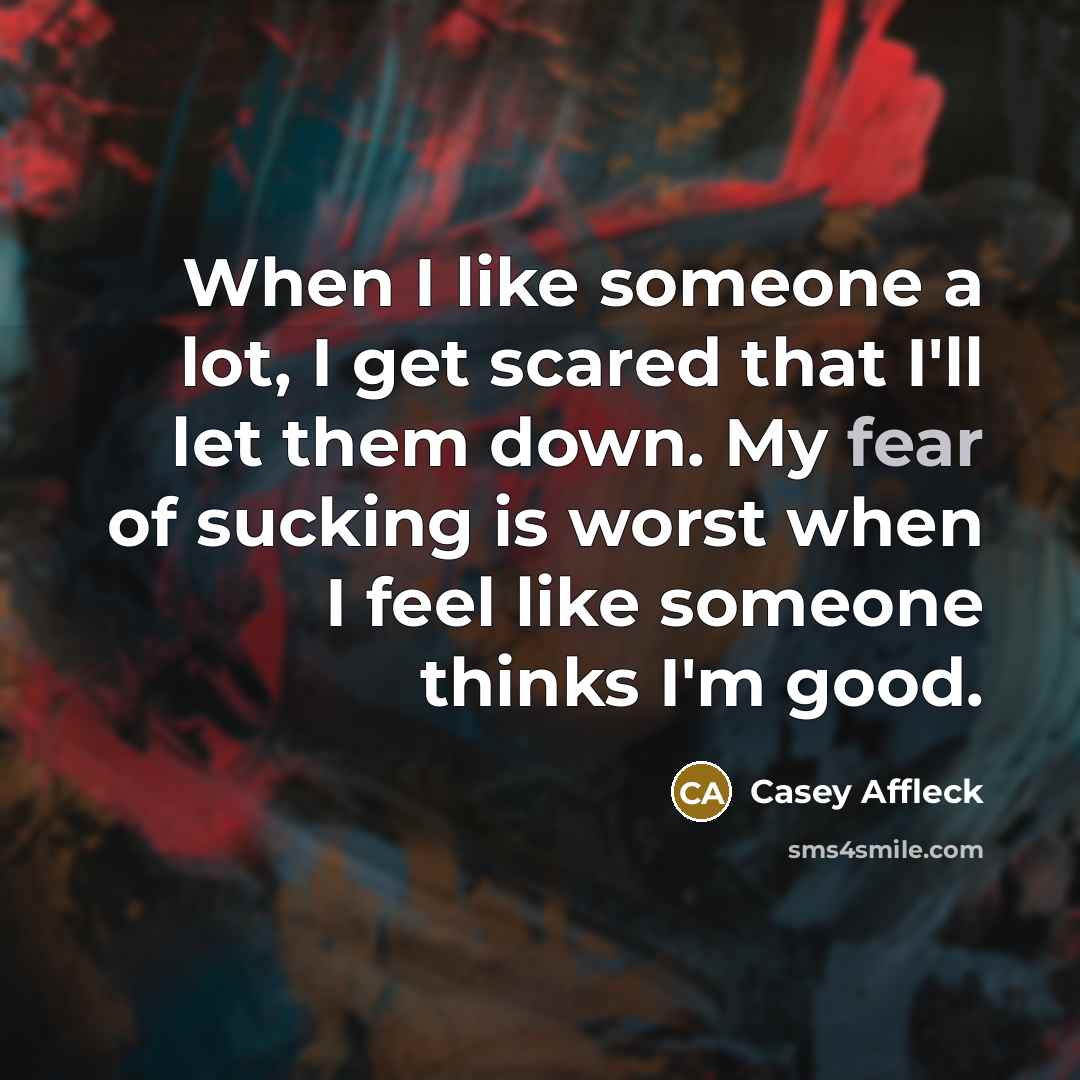 “When I like someone a lot, I get scared that I'll let them down. My fear of sucking is worst when I feel like someone thinks I'm good.” quote by Casey Affleck