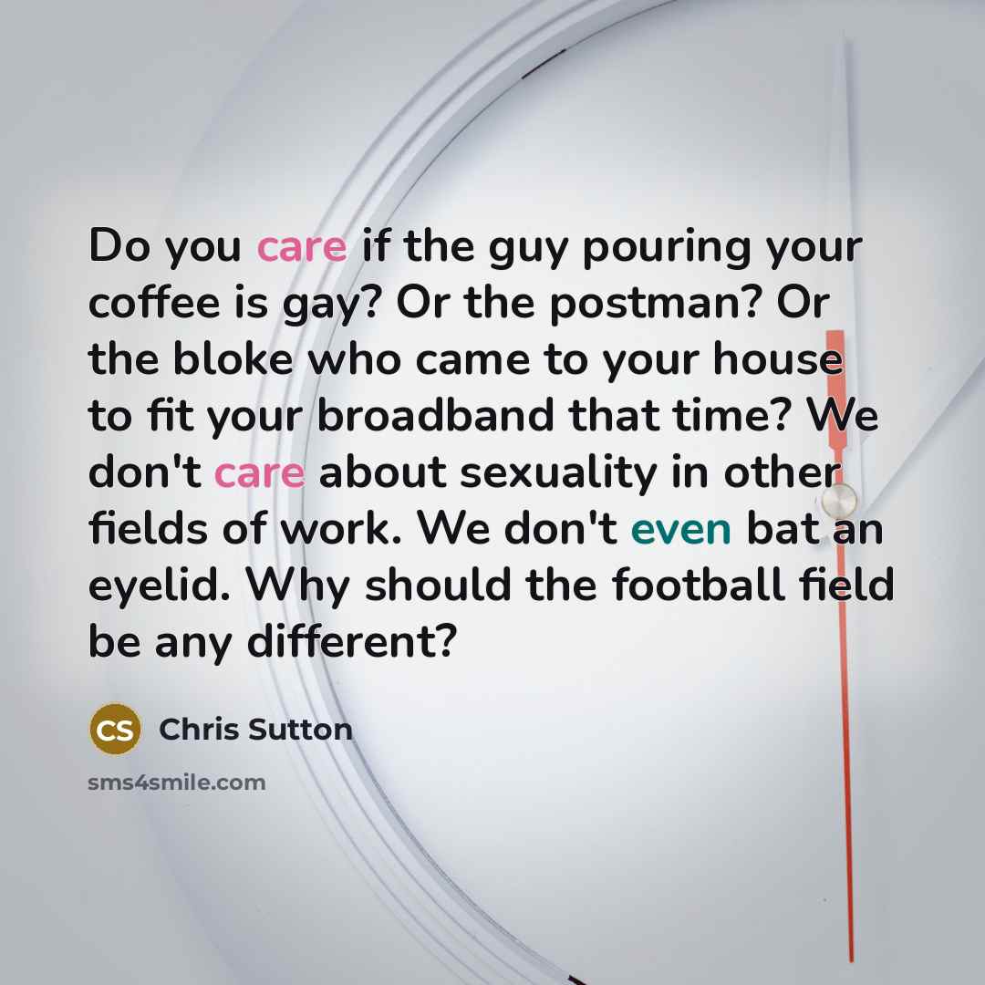 “Do you care if the guy pouring your coffee is gay? Or the postman? Or the bloke who came to your house to fit your broadband that time? We don't care about sexuality in other fields of work. We don't even bat an eyelid. Why should the football field be any different?” quote by Chris Sutton