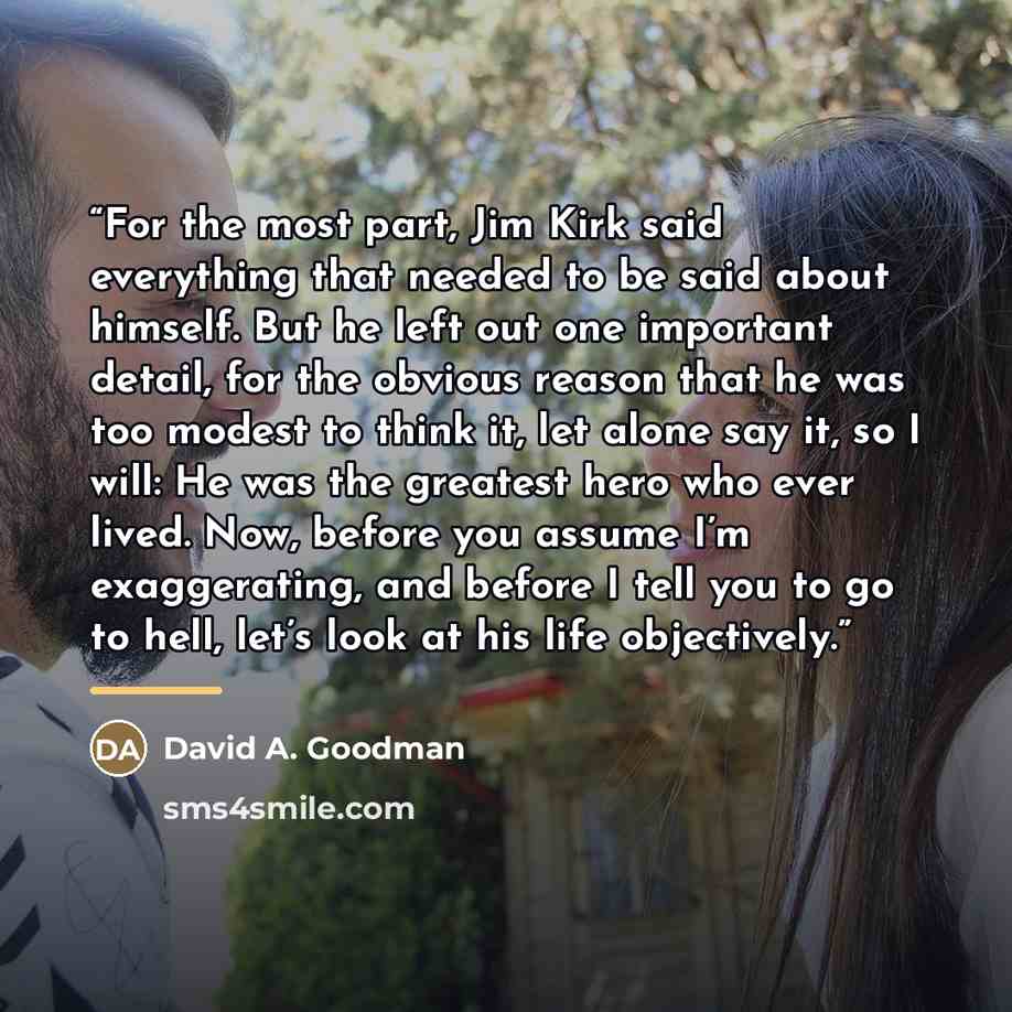 “For the most part, Jim Kirk said everything that needed to be said about himself. But he left out one important detail, for the obvious reason that he was too modest to think it, let alone say it, so I will: He was the greatest hero who ever lived. Now, before you assume I’m exaggerating, and…” quote by David A. Goodman