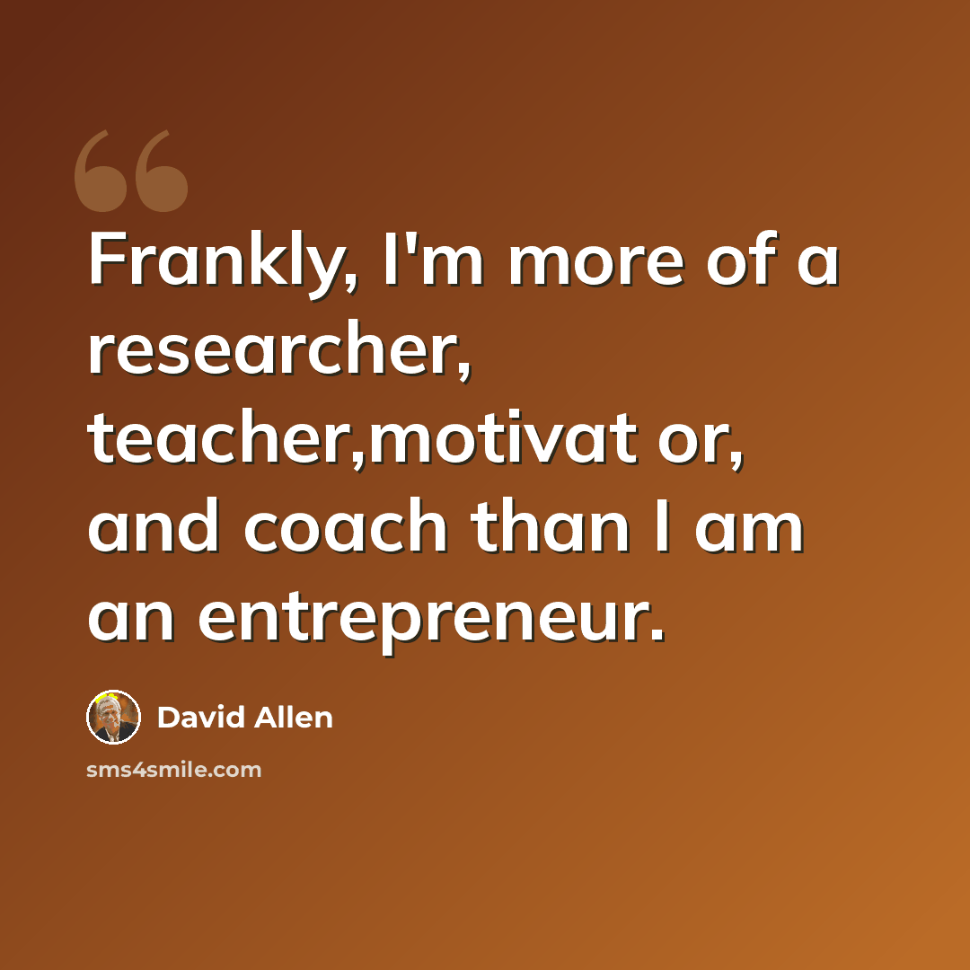 “Frankly, I'm more of a researcher, teacher,motivat or, and coach than I am an entrepreneur.” quote by David Allen