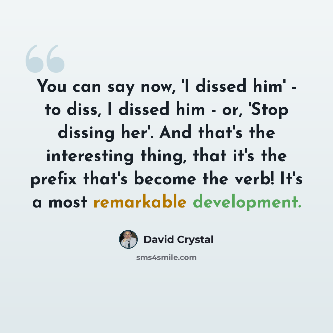 “You can say now, 'I dissed him' - to diss, I dissed him - or, 'Stop dissing her'. And that's the interesting thing, that it's the prefix that's become the verb! It's a most remarkable development.” quote by David Crystal