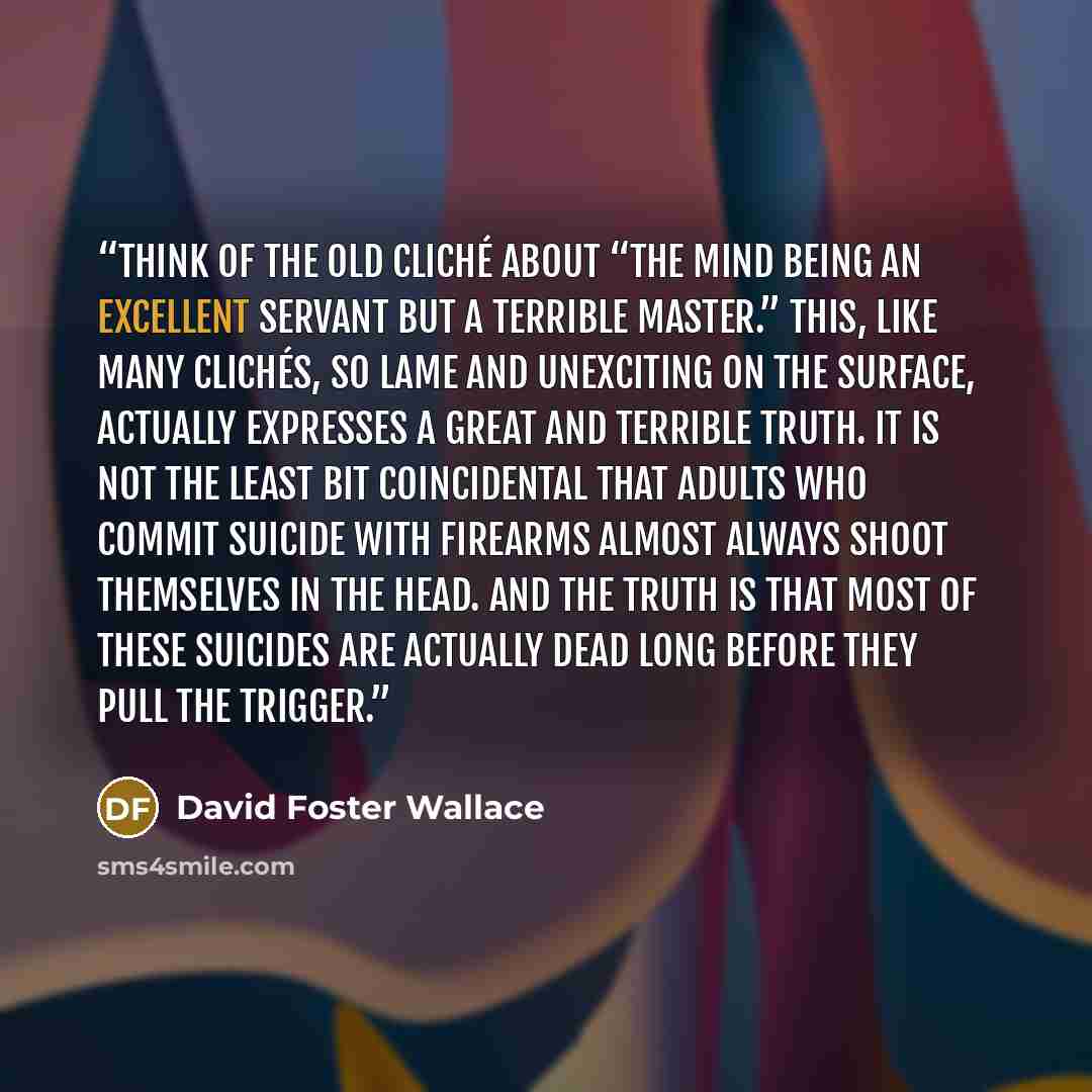 “Think of the old cliché about “the mind being an excellent servant but a terrible master.” This, like many clichés, so lame and unexciting on the surface, actually expresses a great and terrible truth. It is not the least bit coincidental that adults who commit suicide with firearms almost always…” quote by David Foster Wallace