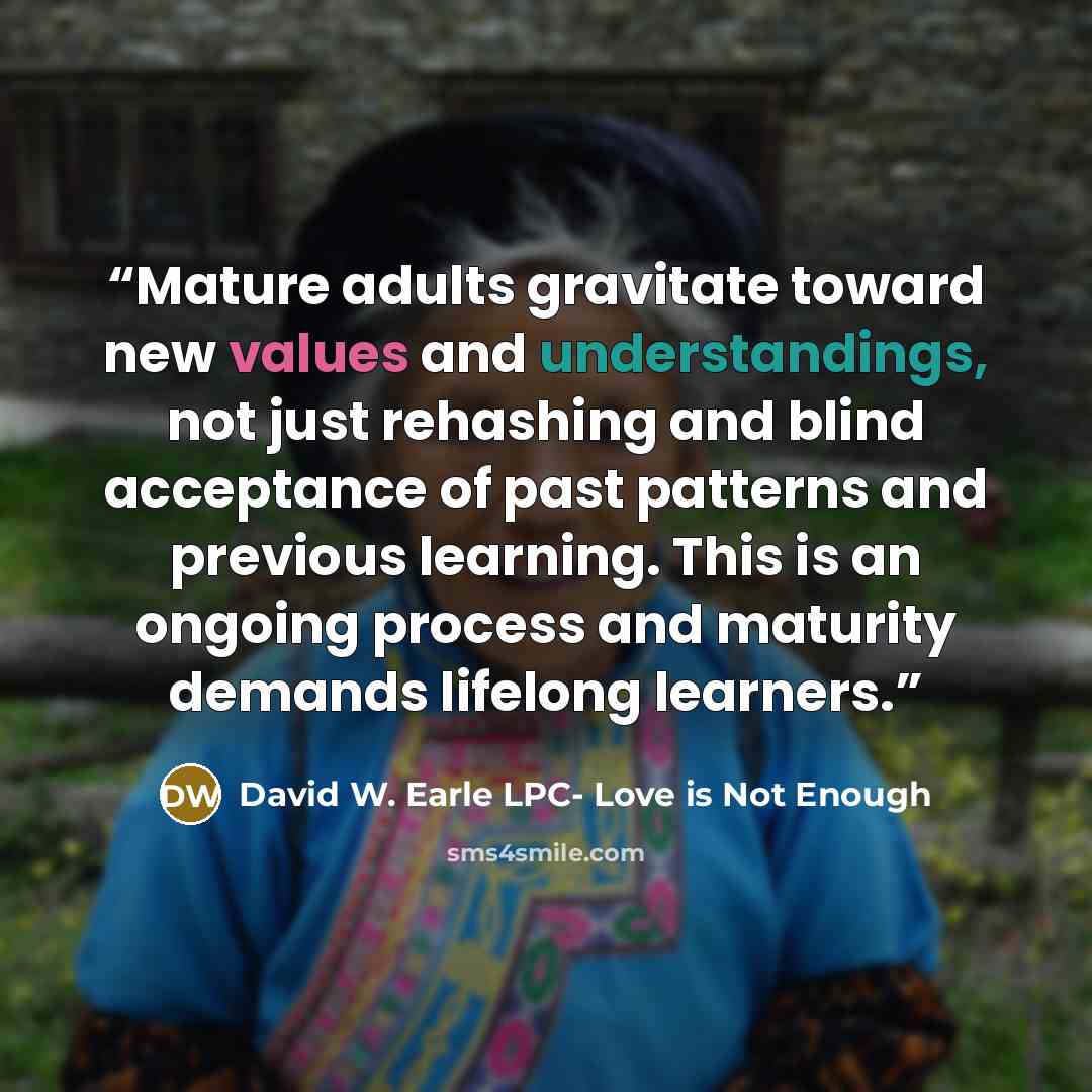 “Mature adults gravitate toward new values and understandings, not just rehashing and blind acceptance of past patterns and previous learning. This is an ongoing process and maturity demands lifelong learners.” quote by David W. Earle LPC- Love is Not Enough