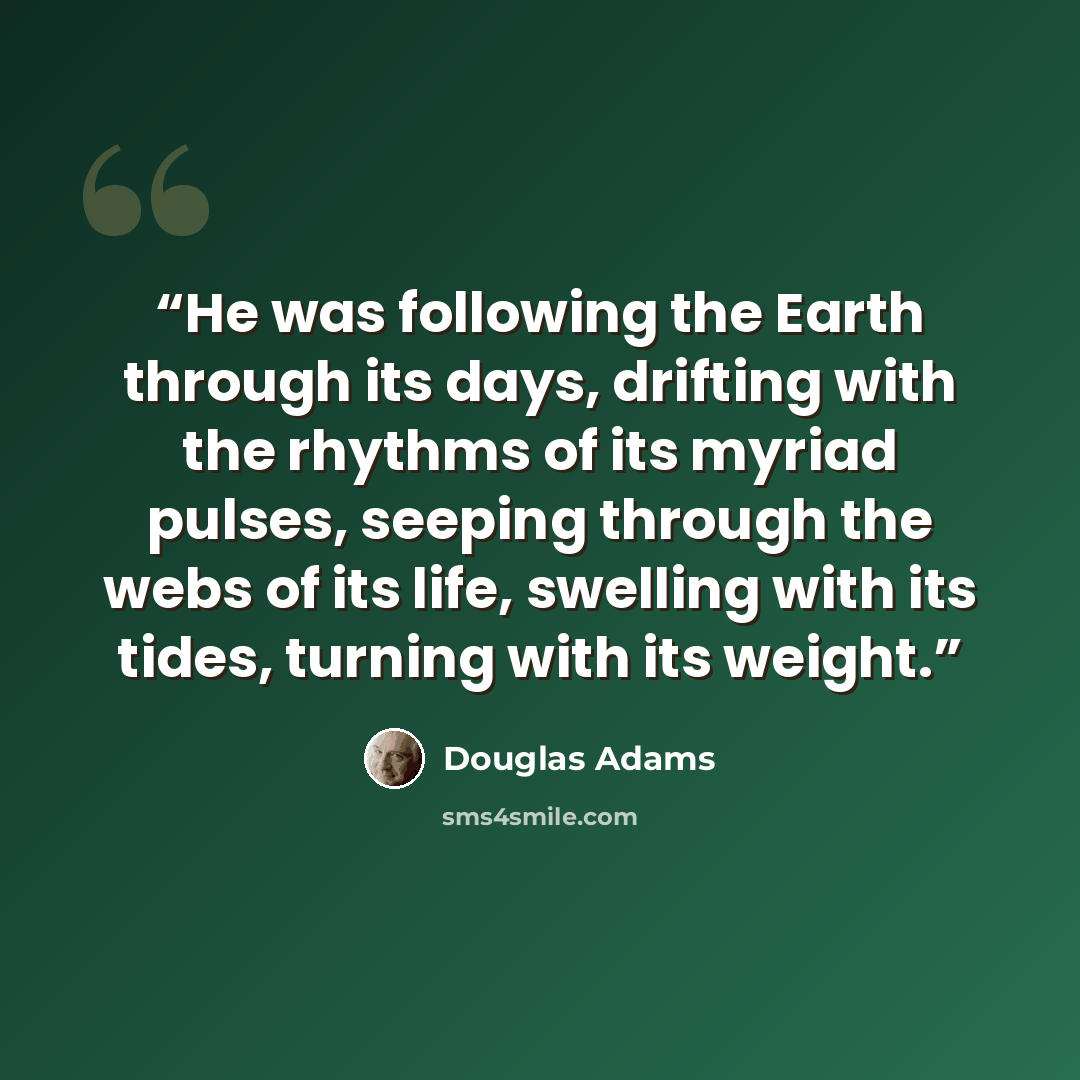 “He was following the Earth through its days, drifting with the rhythms of its myriad pulses, seeping through the webs of its life, swelling with its tides, turning with its weight.” quote by Douglas Adams