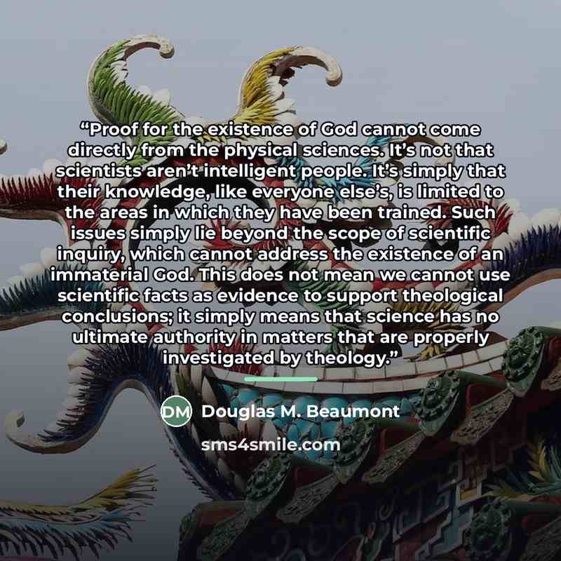 “Proof for the existence of God cannot come directly from the physical sciences. It’s not that scientists aren’t intelligent people. It’s simply that their knowledge, like everyone else’s, is limited to the areas in which they have been trained. Such issues simply lie beyond the scope of scientific…” quote by Douglas M. Beaumont