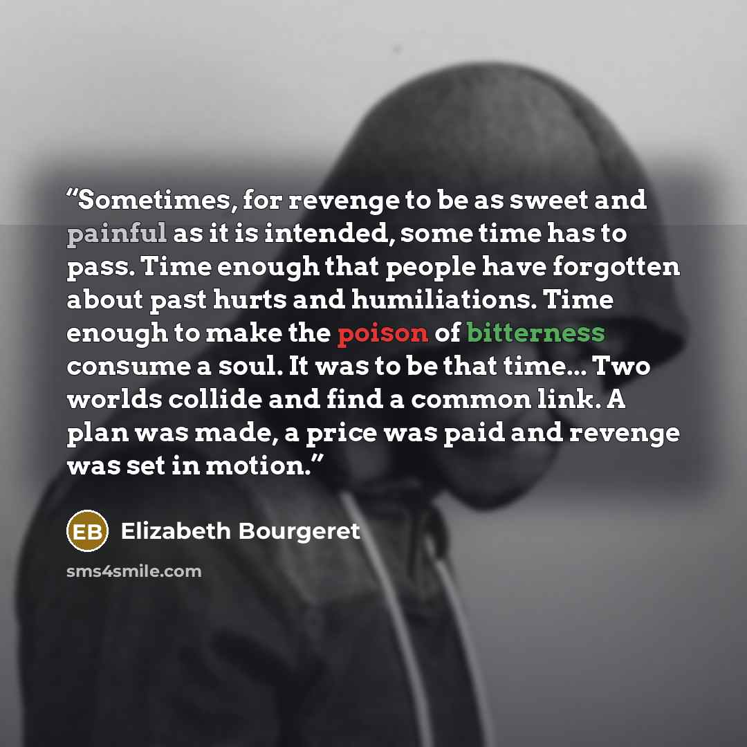 “Sometimes, for revenge to be as sweet and painful as it is intended, some time has to pass. Time enough that people have forgotten about past hurts and humiliations. Time enough to make the poison of bitterness consume a soul. It was to be that time... Two worlds collide and find a common link. A…” quote by Elizabeth Bourgeret