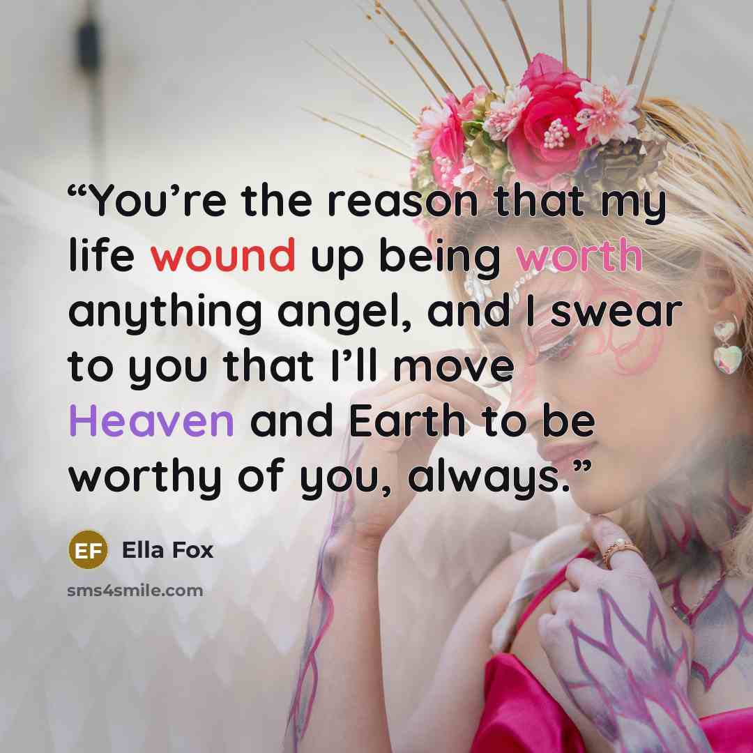 “You’re the reason that my life wound up being worth anything angel, and I swear to you that I’ll move Heaven and Earth to be worthy of you, always.” quote by Ella Fox