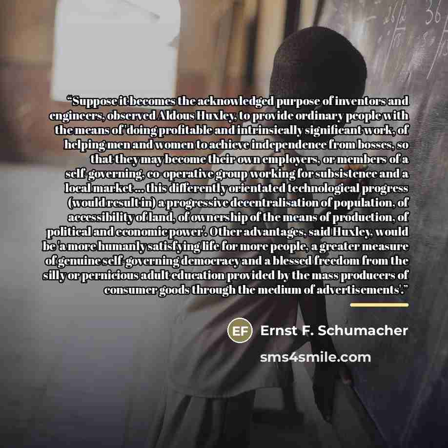 “Suppose it becomes the acknowledged purpose of inventors and engineers, observed Aldous Huxley, to provide ordinary people with the means of 'doing profitable and intrinsically significant work, of helping men and women to achieve independence from bosses, so that they may become their own…” quote by Anonymous