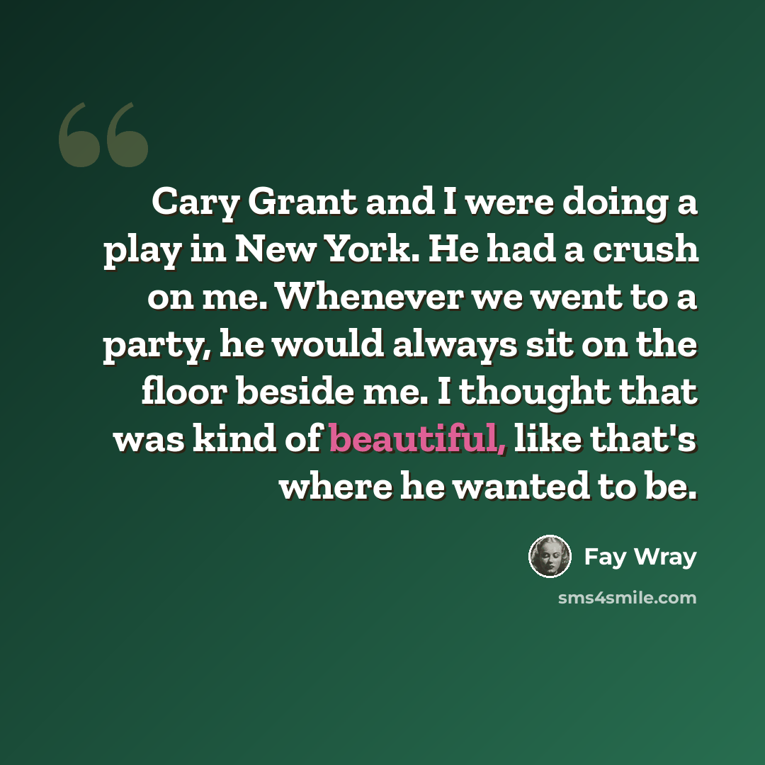 “Cary Grant and I were doing a play in New York. He had a crush on me. Whenever we went to a party, he would always sit on the floor beside me. I thought that was kind of beautiful, like that's where he wanted to be.” quote by Fay Wray