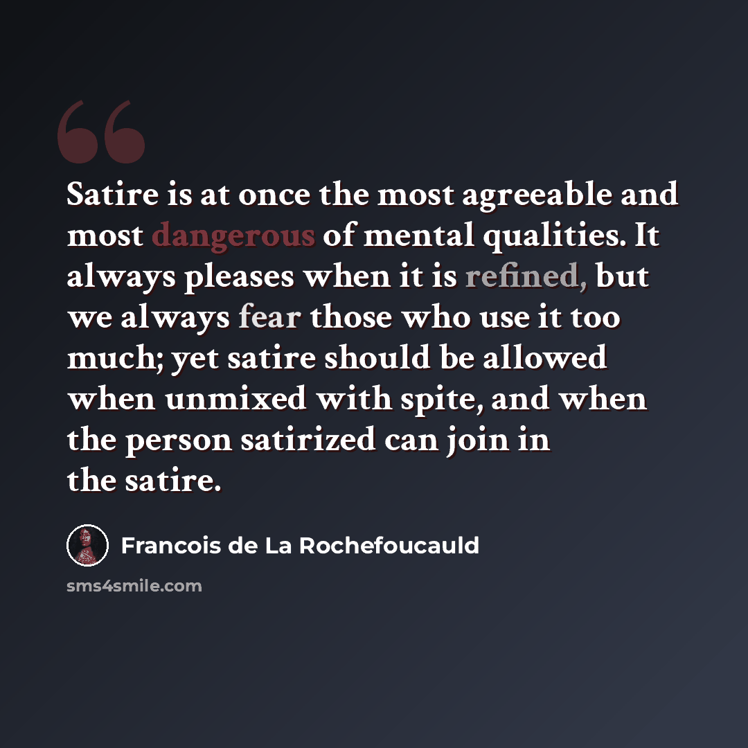 “Satire is at once the most agreeable and most dangerous of mental qualities. It always pleases when it is refined, but we always fear those who use it too much; yet satire should be allowed when unmixed with spite, and when the person satirized can join in the satire.” quote by Francois de La Rochefoucauld