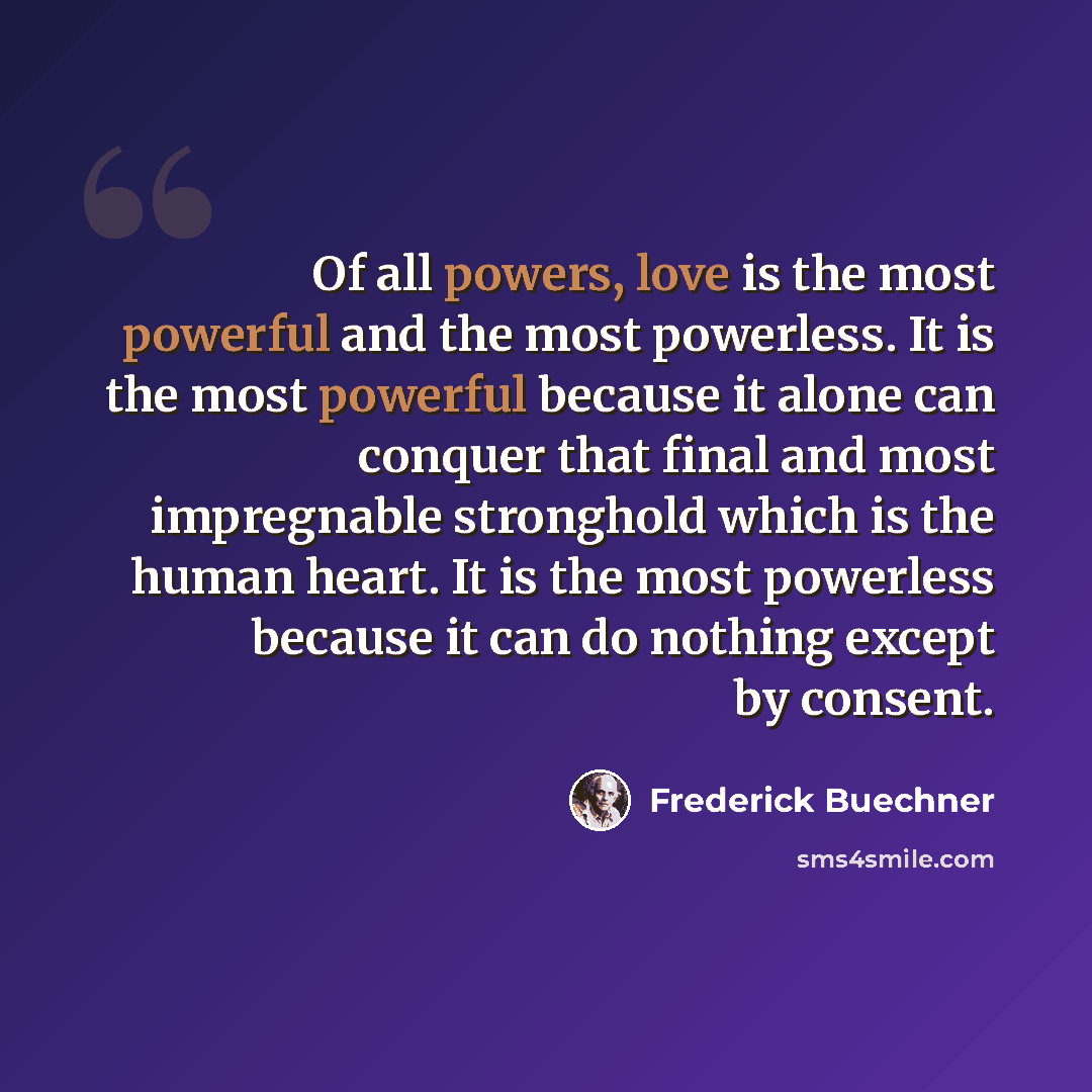 “Of all powers, love is the most powerful and the most powerless. It is the most powerful because it alone can conquer that final and most impregnable stronghold which is the human heart. It is the most powerless because it can do nothing except by consent.” quote by Frederick Buechner