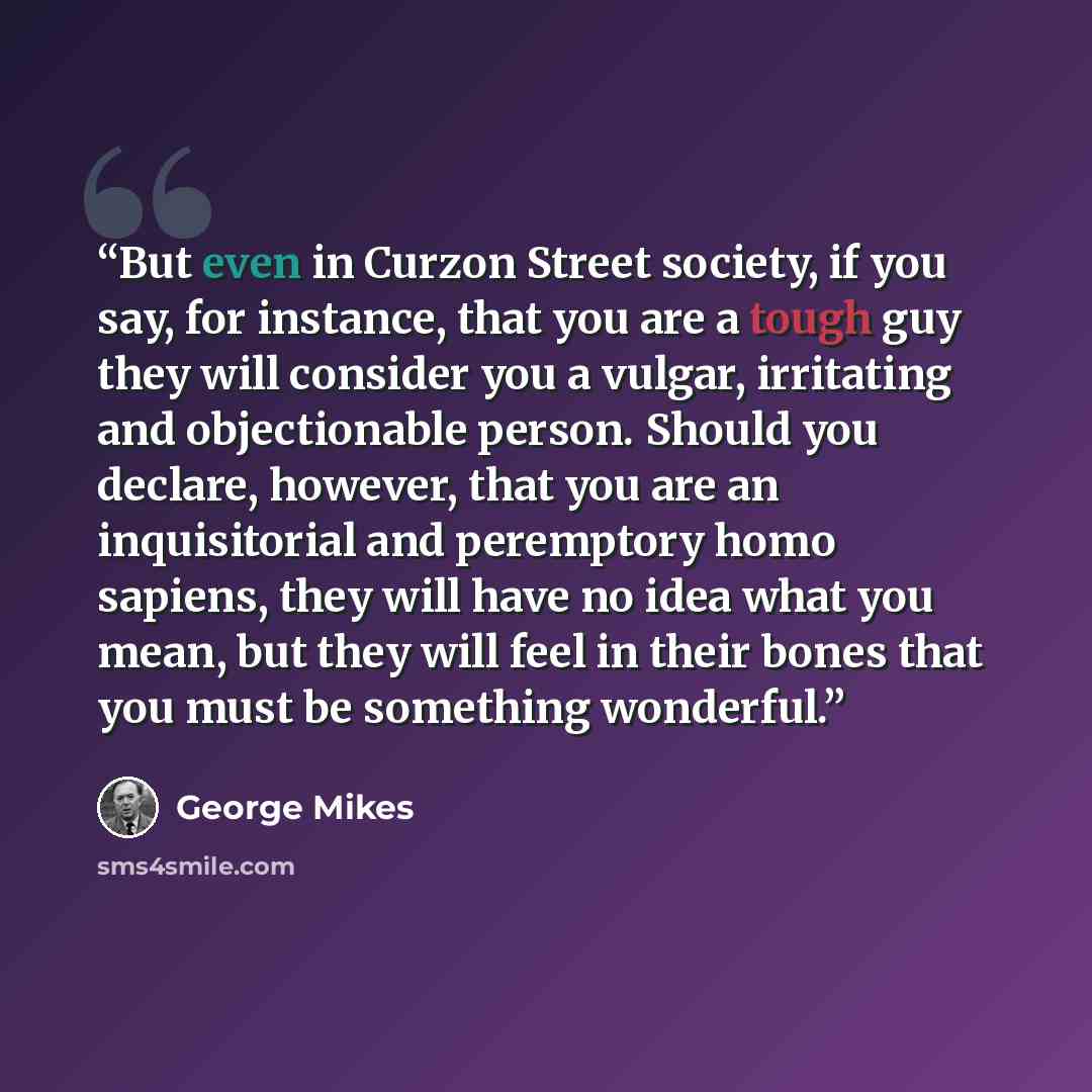 “But even in Curzon Street society, if you say, for instance, that you are a tough guy they will consider you a vulgar, irritating and objectionable person. Should you declare, however, that you are an inquisitorial and peremptory homo sapiens, they will have no idea what you mean, but they will…” quote by George Mikes