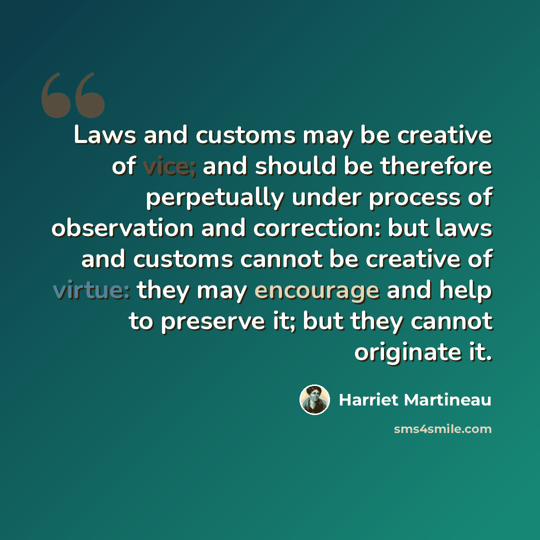 “Laws and customs may be creative of vice; and should be therefore perpetually under process of observation and correction: but laws and customs cannot be creative of virtue: they may encourage and help to preserve it; but they cannot originate it.” quote by Harriet Martineau