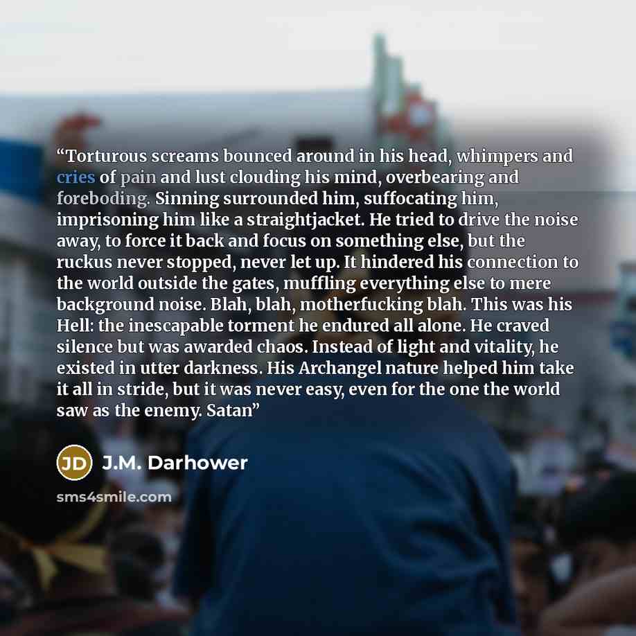 “Torturous screams bounced around in his head, whimpers and cries of pain and lust clouding his mind, overbearing and foreboding. Sinning surrounded him, suffocating him, imprisoning him like a straightjacket. He tried to drive the noise away, to force it back and focus on something else, but the…” quote by J.M. Darhower