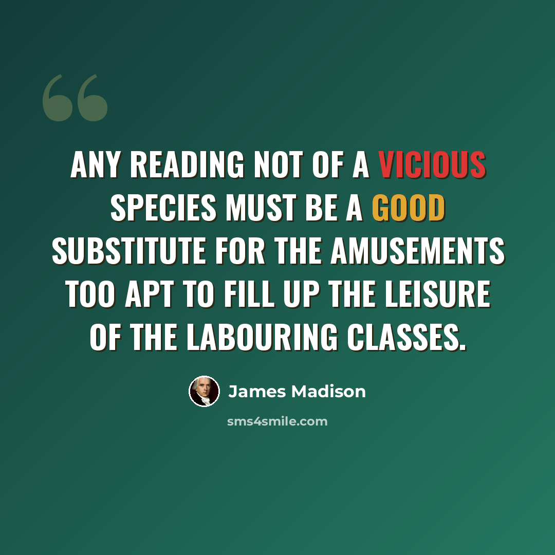 “Any reading not of a vicious species must be a good substitute for the amusements too apt to fill up the leisure of the labouring classes.” quote by James Madison