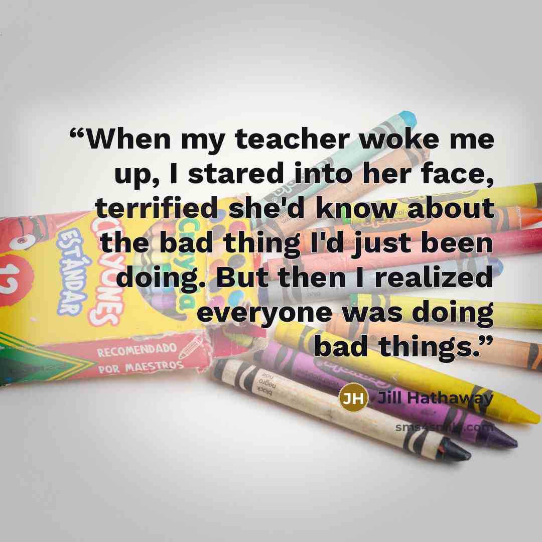 “When my teacher woke me up, I stared into her face, terrified she'd know about the bad thing I'd just been doing. But then I realized everyone was doing bad things.” quote by Jill Hathaway