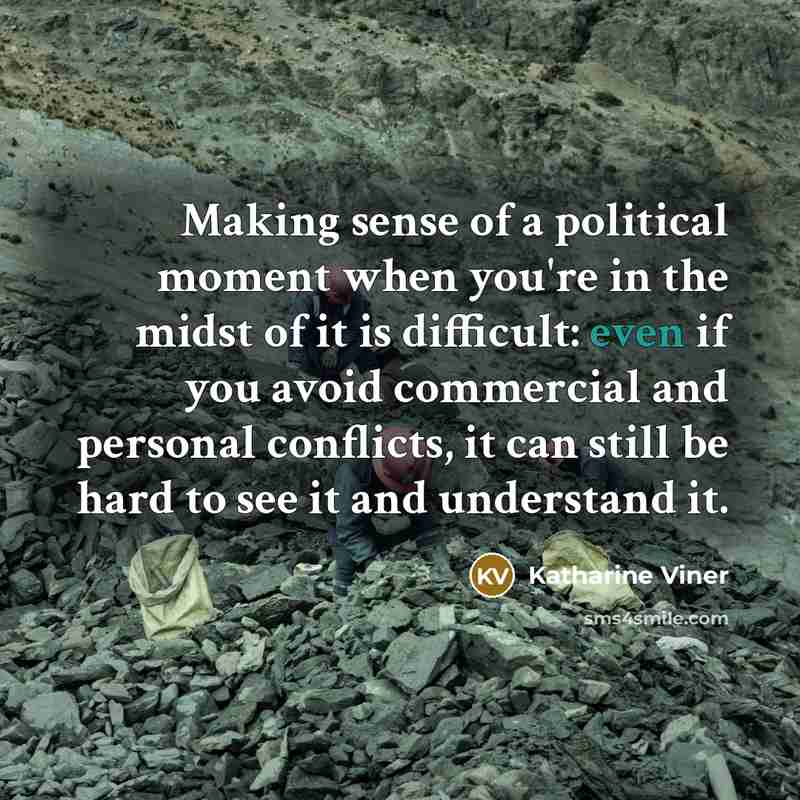 “Making sense of a political moment when you're in the midst of it is difficult: even if you avoid commercial and personal conflicts, it can still be hard to see it and understand it.” quote by Katharine Viner