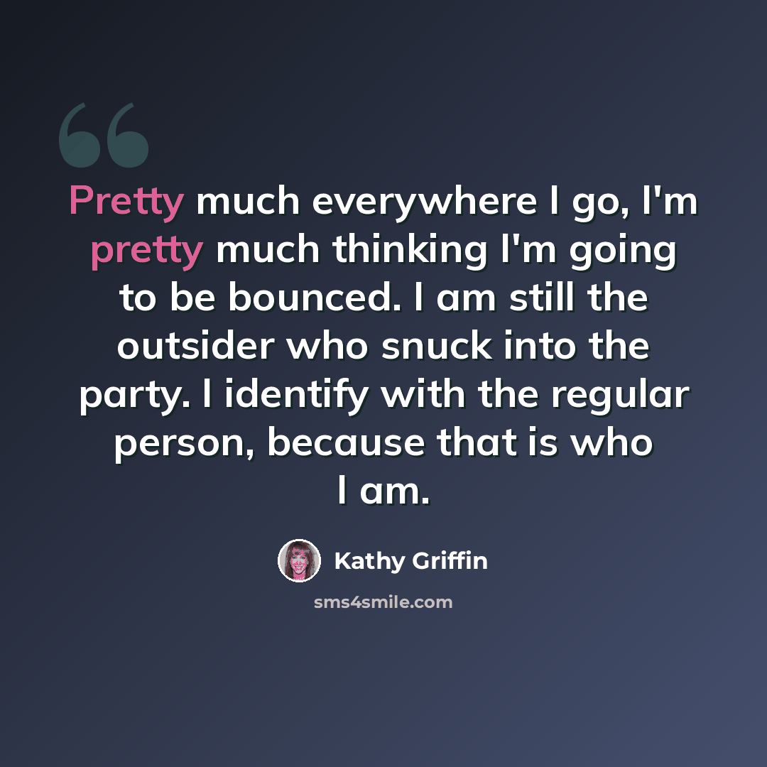 “Pretty much everywhere I go, I'm pretty much thinking I'm going to be bounced. I am still the outsider who snuck into the party. I identify with the regular person, because that is who I am.” quote by Kathy Griffin
