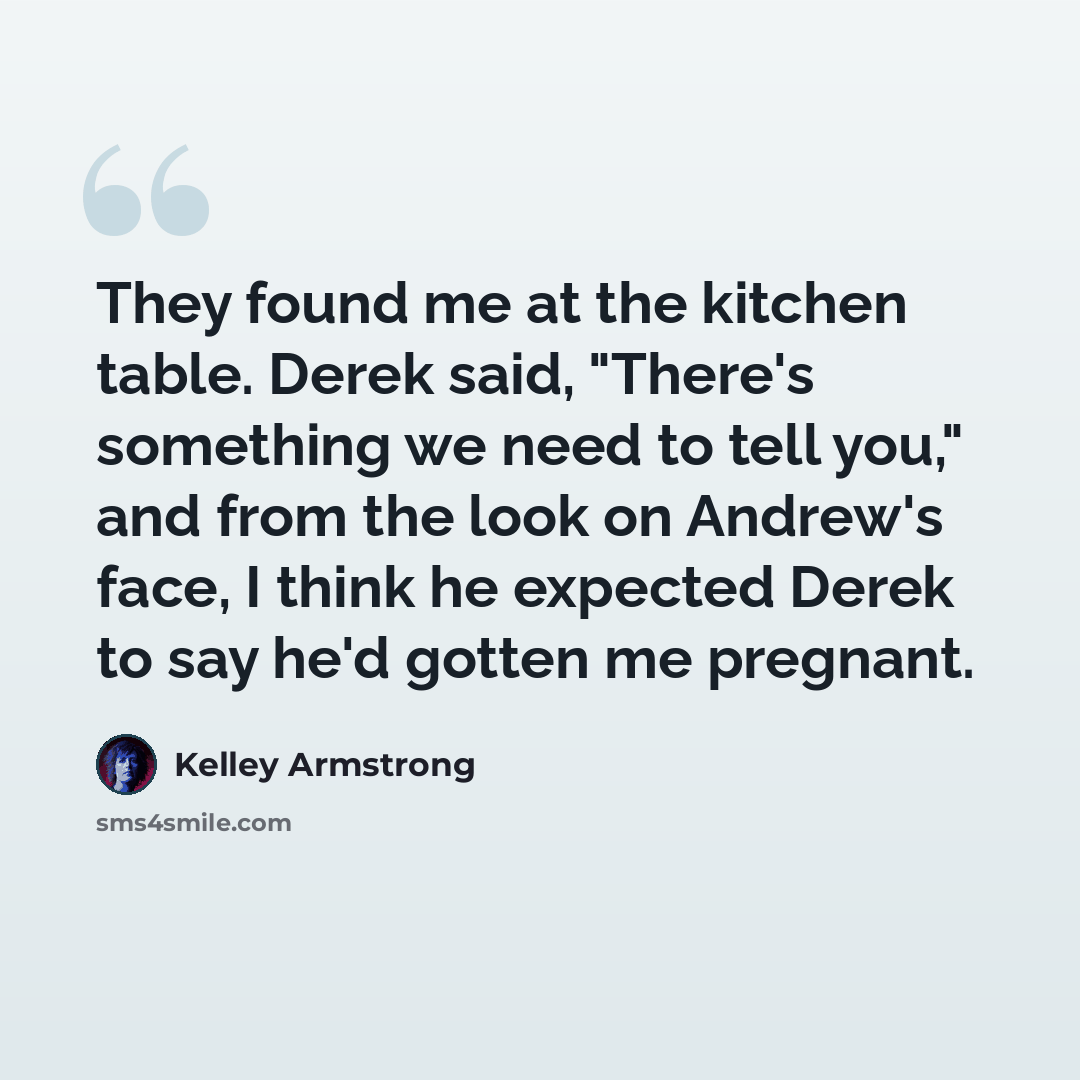 “They found me at the kitchen table. Derek said, "There's something we need to tell you," and from the look on Andrew's face, I think he expected Derek to say he'd gotten me pregnant.” quote by Kelley Armstrong