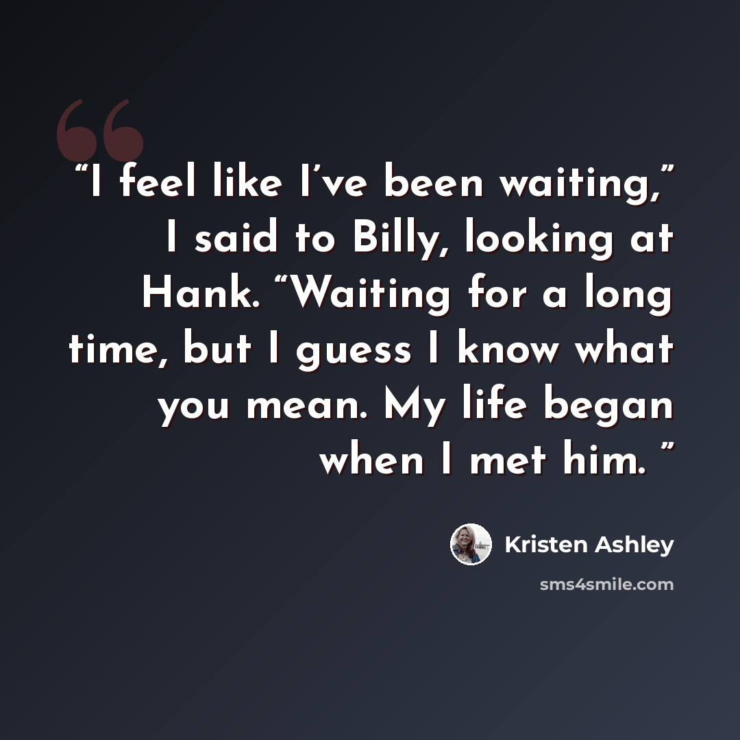 “I feel like I’ve been waiting,” I said to Billy, looking at Hank. “Waiting for a long time, but I guess I know what you mean. My life began when I met him.” quote by Kristen Ashley